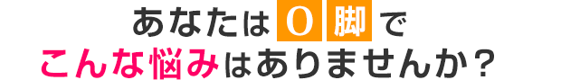 あなたはO脚でこんな悩みはありませんか？